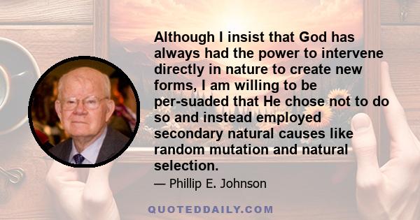 Although I insist that God has always had the power to intervene directly in nature to create new forms, I am willing to be per-suaded that He chose not to do so and instead employed secondary natural causes like random 