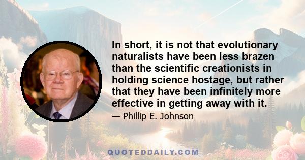 In short, it is not that evolutionary naturalists have been less brazen than the scientific creationists in holding science hostage, but rather that they have been infinitely more effective in getting away with it.