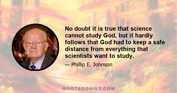 No doubt it is true that science cannot study God, but it hardly follows that God had to keep a safe distance from everything that scientists want to study.