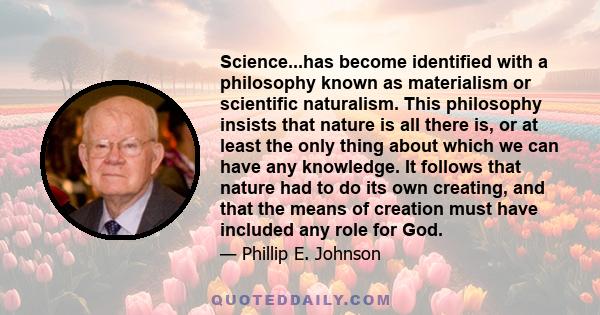 Science...has become identified with a philosophy known as materialism or scientific naturalism. This philosophy insists that nature is all there is, or at least the only thing about which we can have any knowledge. It