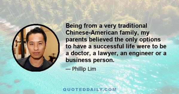 Being from a very traditional Chinese-American family, my parents believed the only options to have a successful life were to be a doctor, a lawyer, an engineer or a business person.