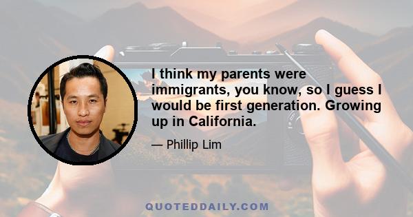 I think my parents were immigrants, you know, so I guess I would be first generation. Growing up in California.