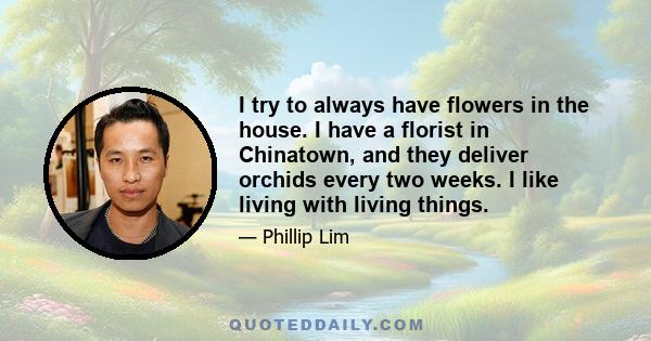 I try to always have flowers in the house. I have a florist in Chinatown, and they deliver orchids every two weeks. I like living with living things.