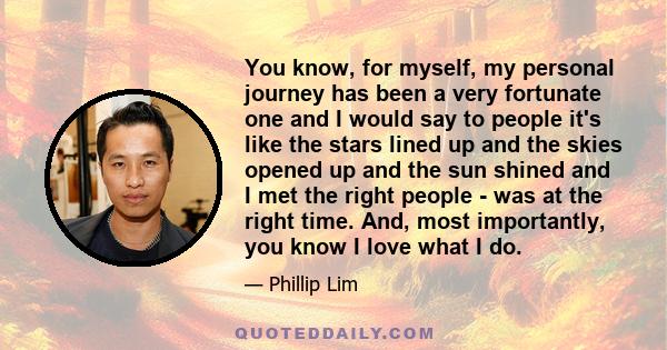 You know, for myself, my personal journey has been a very fortunate one and I would say to people it's like the stars lined up and the skies opened up and the sun shined and I met the right people - was at the right