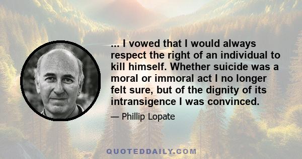 ... I vowed that I would always respect the right of an individual to kill himself. Whether suicide was a moral or immoral act I no longer felt sure, but of the dignity of its intransigence I was convinced.