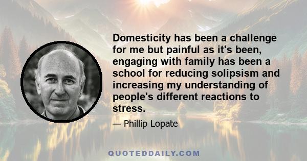 Domesticity has been a challenge for me but painful as it's been, engaging with family has been a school for reducing solipsism and increasing my understanding of people's different reactions to stress.