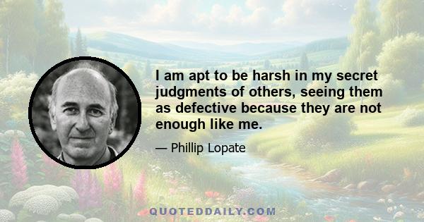 I am apt to be harsh in my secret judgments of others, seeing them as defective because they are not enough like me.