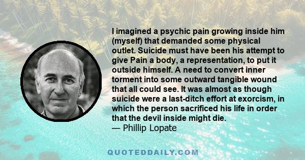 I imagined a psychic pain growing inside him (myself) that demanded some physical outlet. Suicide must have been his attempt to give Pain a body, a representation, to put it outside himself. A need to convert inner