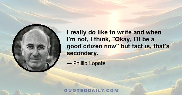 I really do like to write and when I'm not, I think, Okay, I'll be a good citizen now but fact is, that's secondary.