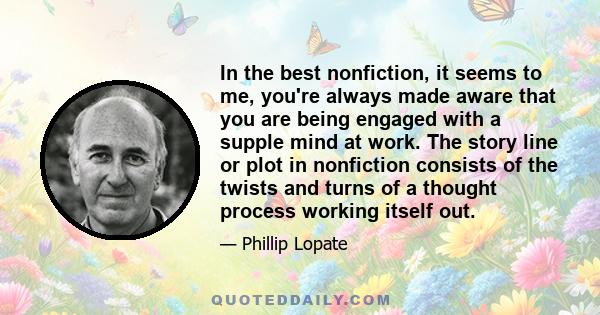 In the best nonfiction, it seems to me, you're always made aware that you are being engaged with a supple mind at work. The story line or plot in nonfiction consists of the twists and turns of a thought process working