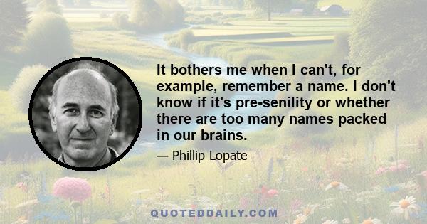 It bothers me when I can't, for example, remember a name. I don't know if it's pre-senility or whether there are too many names packed in our brains.