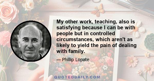 My other work, teaching, also is satisfying because I can be with people but in controlled circumstances, which aren't as likely to yield the pain of dealing with family.