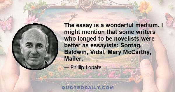 The essay is a wonderful medium. I might mention that some writers who longed to be novelists were better as essayists: Sontag, Baldwin, Vidal, Mary McCarthy, Mailer.