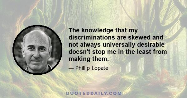 The knowledge that my discriminations are skewed and not always universally desirable doesn't stop me in the least from making them.