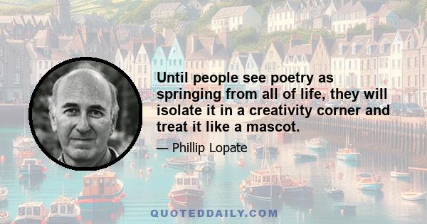 Until people see poetry as springing from all of life, they will isolate it in a creativity corner and treat it like a mascot.