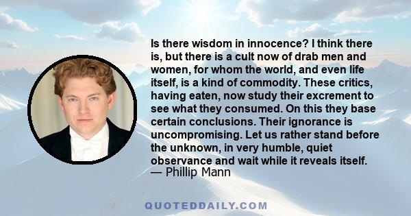 Is there wisdom in innocence? I think there is, but there is a cult now of drab men and women, for whom the world, and even life itself, is a kind of commodity. These critics, having eaten, now study their excrement to