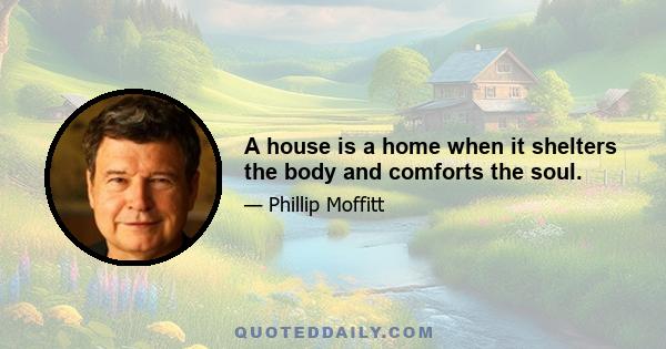 A house is a home when it shelters the body and comforts the soul.