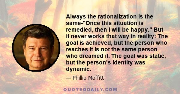 Always the rationalization is the same-Once this situation is remedied, then I will be happy. But it never works that way in reality: The goal is achieved, but the person who reaches it is not the same person who