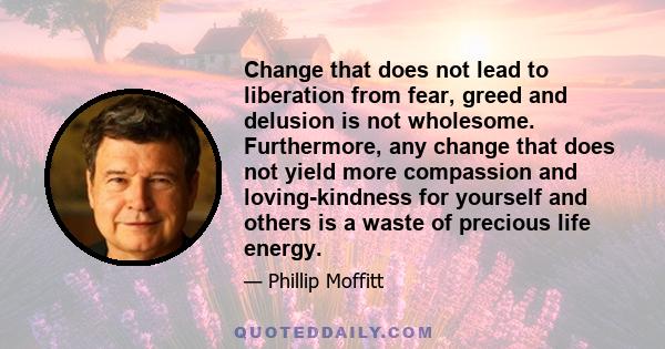 Change that does not lead to liberation from fear, greed and delusion is not wholesome. Furthermore, any change that does not yield more compassion and loving-kindness for yourself and others is a waste of precious life 