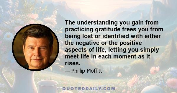 The understanding you gain from practicing gratitude frees you from being lost or identified with either the negative or the positive aspects of life, letting you simply meet life in each moment as it rises.