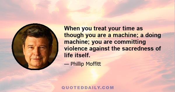 When you treat your time as though you are a machine; a doing machine; you are committing violence against the sacredness of life itself.