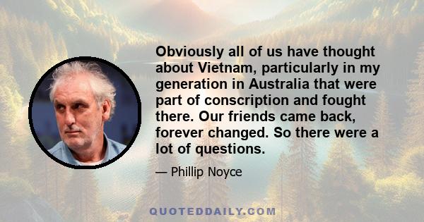 Obviously all of us have thought about Vietnam, particularly in my generation in Australia that were part of conscription and fought there. Our friends came back, forever changed. So there were a lot of questions.