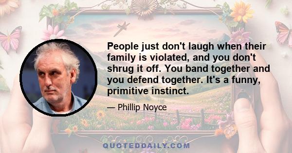 People just don't laugh when their family is violated, and you don't shrug it off. You band together and you defend together. It's a funny, primitive instinct.