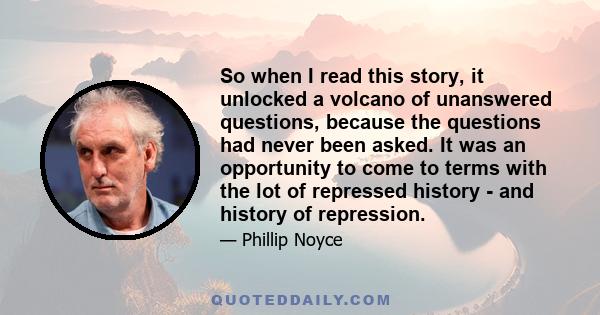 So when I read this story, it unlocked a volcano of unanswered questions, because the questions had never been asked. It was an opportunity to come to terms with the lot of repressed history - and history of repression.