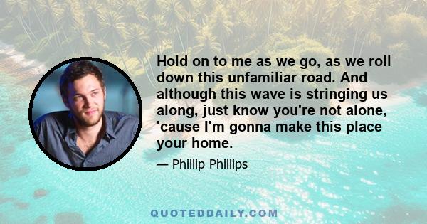 Hold on to me as we go, as we roll down this unfamiliar road. And although this wave is stringing us along, just know you're not alone, 'cause I'm gonna make this place your home.