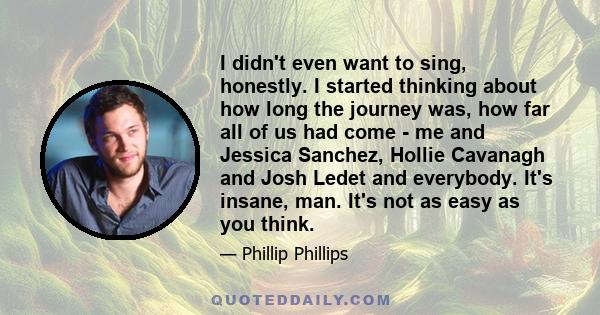 I didn't even want to sing, honestly. I started thinking about how long the journey was, how far all of us had come - me and Jessica Sanchez, Hollie Cavanagh and Josh Ledet and everybody. It's insane, man. It's not as