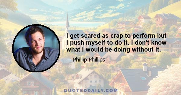 I get scared as crap to perform but I push myself to do it. I don't know what I would be doing without it.