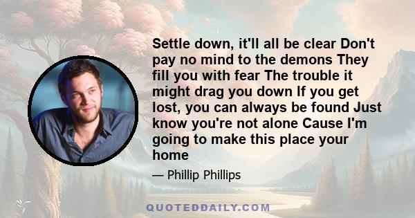 Settle down, it'll all be clear Don't pay no mind to the demons They fill you with fear The trouble it might drag you down If you get lost, you can always be found Just know you're not alone Cause I'm going to make this 