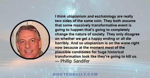 I think utopianism and eschatology are really two sides of the same coin. They both assume that some massively transformative event is going to happen that's going to completely change the nature of society. They only