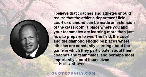 I believe that coaches and athletes should realize that the athletic department field, court or diamond can be made an extension of the classroom, a place where you and your teammates are learning more than just how to