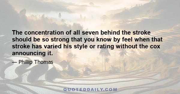 The concentration of all seven behind the stroke should be so strong that you know by feel when that stroke has varied his style or rating without the cox announcing it.