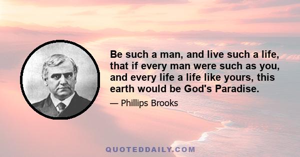 Be such a man, and live such a life, that if every man were such as you, and every life a life like yours, this earth would be God's Paradise.