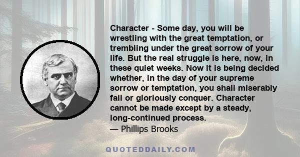 Character - Some day, you will be wrestling with the great temptation, or trembling under the great sorrow of your life. But the real struggle is here, now, in these quiet weeks. Now it is being decided whether, in the