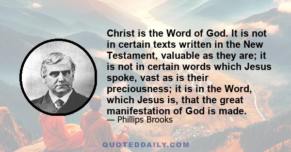 Christ is the Word of God. It is not in certain texts written in the New Testament, valuable as they are; it is not in certain words which Jesus spoke, vast as is their preciousness; it is in the Word, which Jesus is,