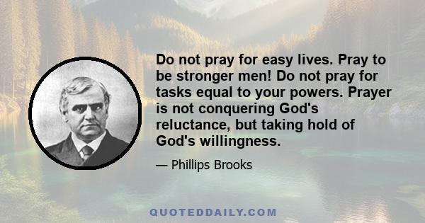 Do not pray for easy lives. Pray to be stronger men! Do not pray for tasks equal to your powers. Prayer is not conquering God's reluctance, but taking hold of God's willingness.