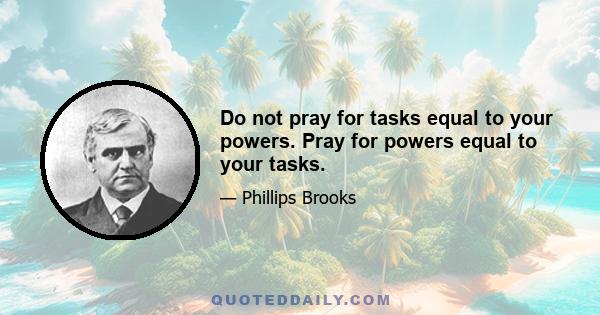 Do not pray for tasks equal to your powers. Pray for powers equal to your tasks.