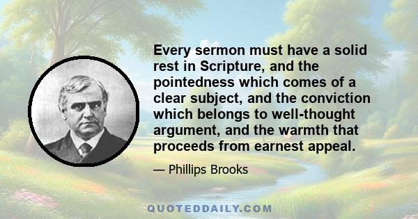 Every sermon must have a solid rest in Scripture, and the pointedness which comes of a clear subject, and the conviction which belongs to well-thought argument, and the warmth that proceeds from earnest appeal.