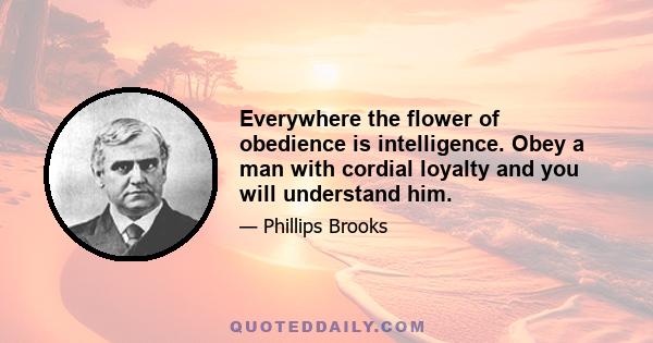 Everywhere the flower of obedience is intelligence. Obey a man with cordial loyalty and you will understand him.