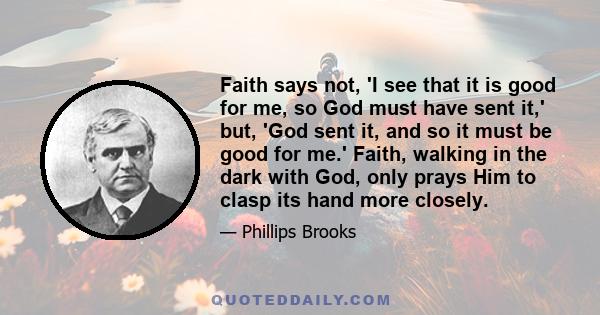 Faith says not, 'I see that it is good for me, so God must have sent it,' but, 'God sent it, and so it must be good for me.' Faith, walking in the dark with God, only prays Him to clasp its hand more closely.