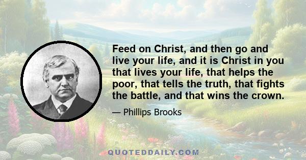 Feed on Christ, and then go and live your life, and it is Christ in you that lives your life, that helps the poor, that tells the truth, that fights the battle, and that wins the crown.