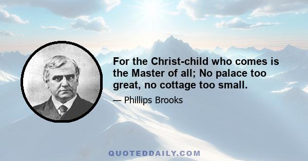 For the Christ-child who comes is the Master of all; No palace too great, no cottage too small.