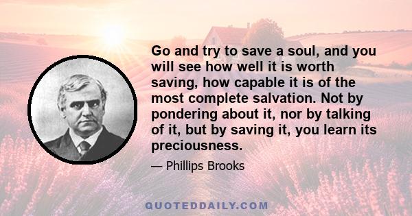 Go and try to save a soul, and you will see how well it is worth saving, how capable it is of the most complete salvation. Not by pondering about it, nor by talking of it, but by saving it, you learn its preciousness.