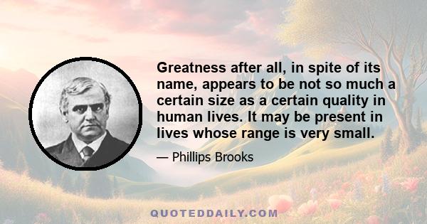 Greatness after all, in spite of its name, appears to be not so much a certain size as a certain quality in human lives. It may be present in lives whose range is very small.