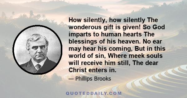 How silently, how silently The wonderous gift is given! So God imparts to human hearts The blessings of his heaven. No ear may hear his coming, But in this world of sin, Where meek souls will receive him still, The dear 