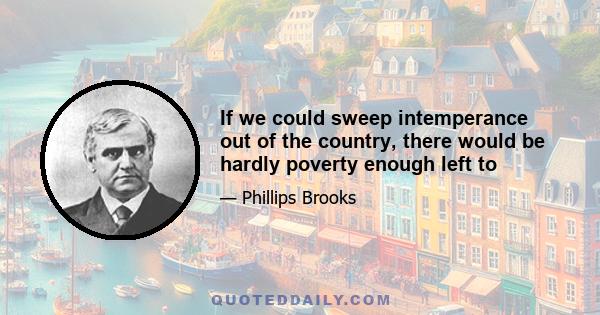 If we could sweep intemperance out of the country, there would be hardly poverty enough left to