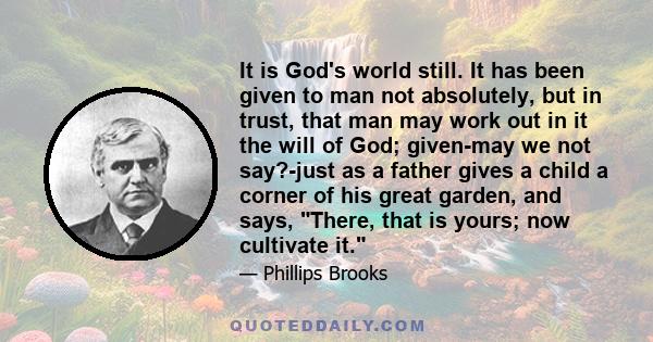 It is God's world still. It has been given to man not absolutely, but in trust, that man may work out in it the will of God; given-may we not say?-just as a father gives a child a corner of his great garden, and says,